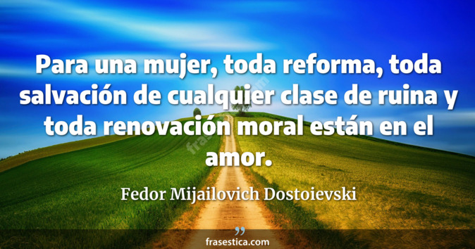 Para una mujer, toda reforma, toda salvación de cualquier clase de ruina y toda renovación moral están en el amor. - Fedor Mijailovich Dostoievski