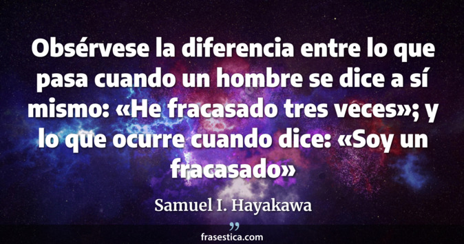 Obsérvese la diferencia entre lo que pasa cuando un hombre se dice a sí mismo: «He fracasado tres veces»; y lo que ocurre cuando dice: «Soy un fracasado» - Samuel I. Hayakawa