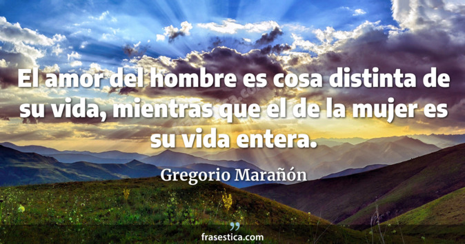 El amor del hombre es cosa distinta de su vida, mientras que el de la mujer es su vida entera. - Gregorio Marañón