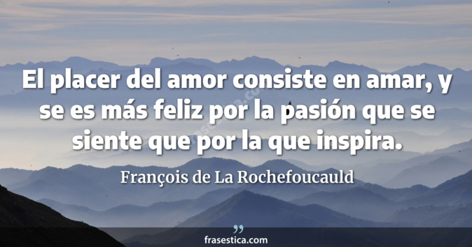 El placer del amor consiste en amar, y se es más feliz por la pasión que se siente que por la que inspira. - François de La Rochefoucauld