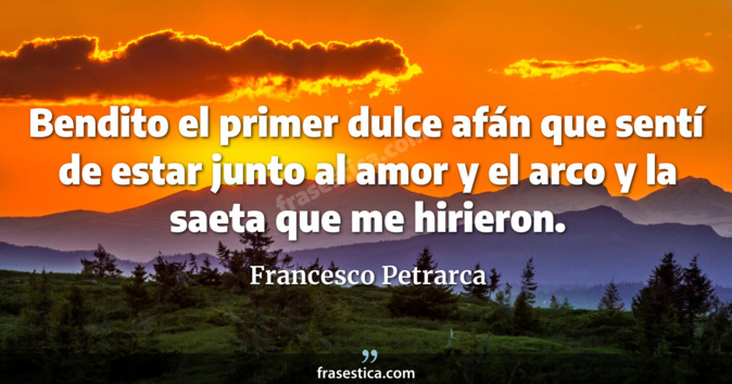 Bendito el primer dulce afán que sentí de estar junto al amor y el arco y la saeta que me hirieron. - Francesco Petrarca
