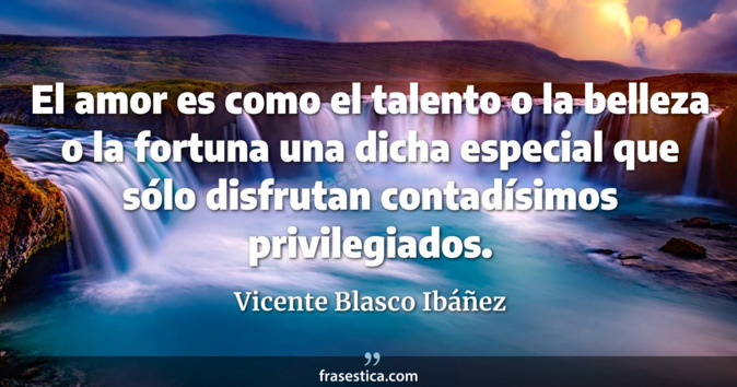 El amor es como el talento o la belleza o la fortuna una dicha especial que sólo disfrutan contadísimos privilegiados. - Vicente Blasco Ibáñez