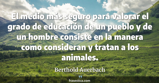 El medio más seguro para valorar el grado de educación de un pueblo y de un hombre consiste en la manera como consideran y tratan a los animales. - Berthold Auerbach