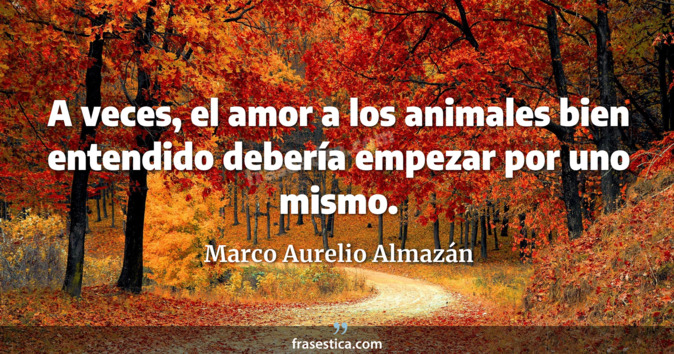 A veces, el amor a los animales bien entendido debería empezar por uno mismo. - Marco Aurelio Almazán
