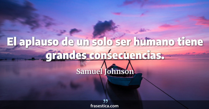 El aplauso de un solo ser humano tiene grandes consecuencias. - Samuel Johnson