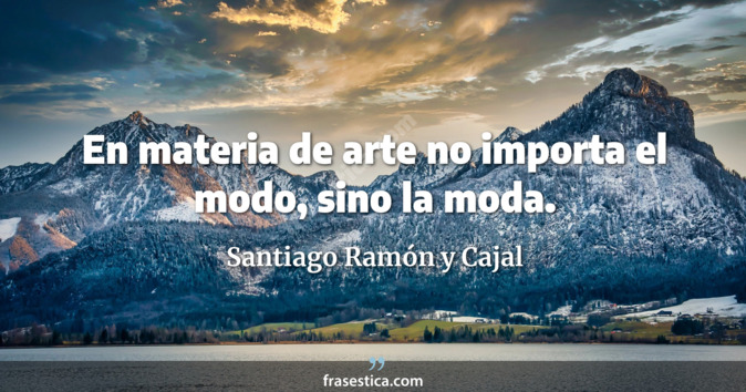 En materia de arte no importa el modo, sino la moda. - Santiago Ramón y Cajal
