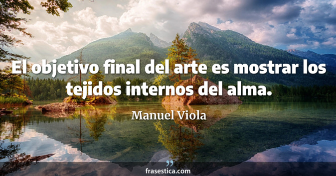 El objetivo final del arte es mostrar los tejidos internos del alma. - Manuel Viola
