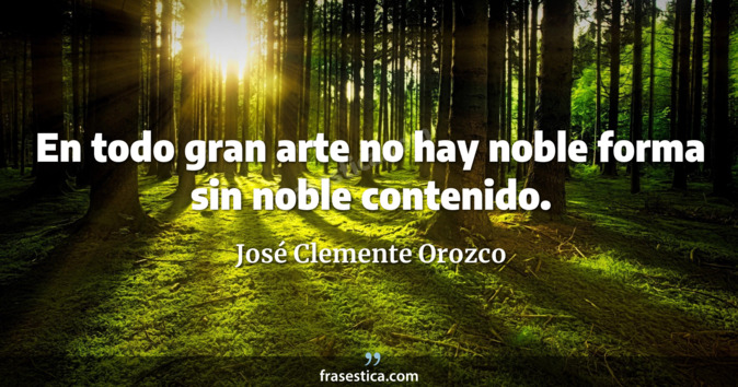 En todo gran arte no hay noble forma sin noble contenido. - José Clemente Orozco