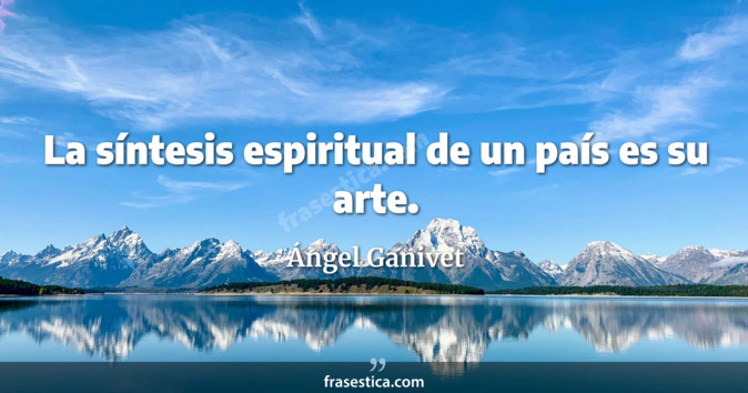 La síntesis espiritual de un país es su arte. - Ángel Ganivet