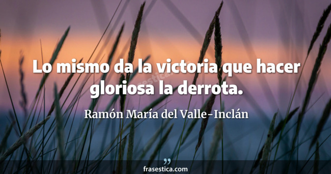 Lo mismo da la victoria que hacer gloriosa la derrota. - Ramón María del Valle-Inclán