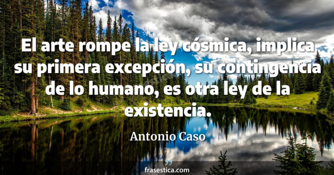 El arte rompe la ley cósmica, implica su primera excepción, su contingencia de lo humano, es otra ley de la existencia. - Antonio Caso