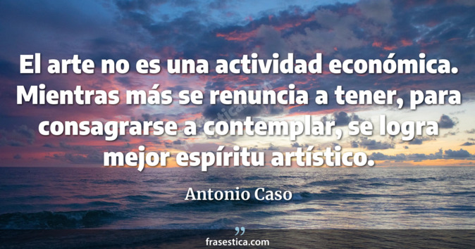 El arte no es una actividad económica. Mientras más se renuncia a tener, para consagrarse a contemplar, se logra mejor espíritu artístico. - Antonio Caso