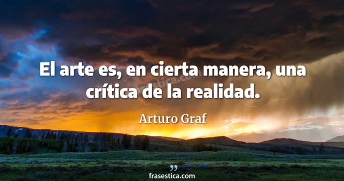 El arte es, en cierta manera, una crítica de la realidad. - Arturo Graf
