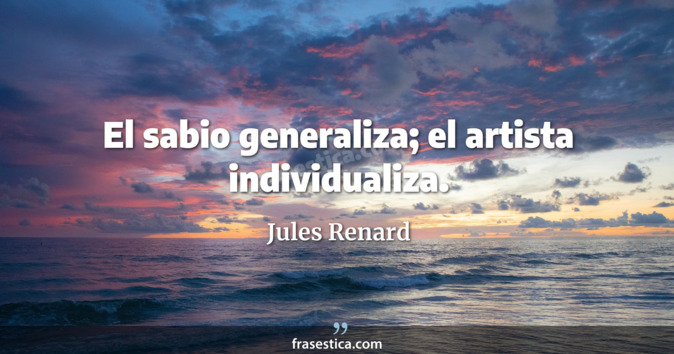 El sabio generaliza; el artista individualiza. - Jules Renard
