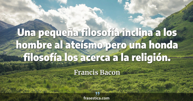 Una pequeña filosofía inclina a los hombre al ateísmo pero una honda filosofía los acerca a la religión. - Francis Bacon