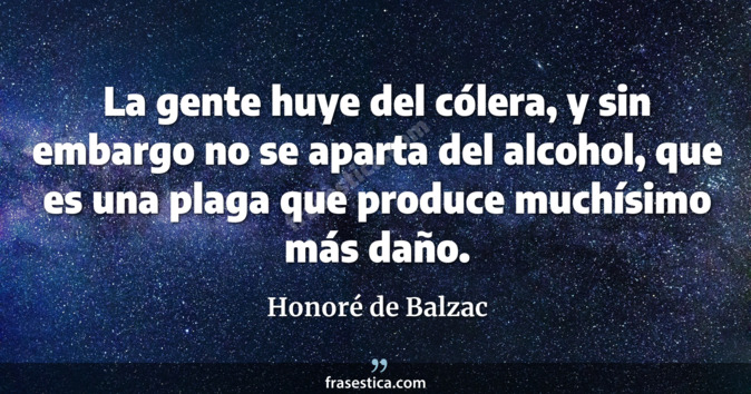 La gente huye del cólera, y sin embargo no se aparta del alcohol, que es una plaga que produce muchísimo más daño. - Honoré de Balzac