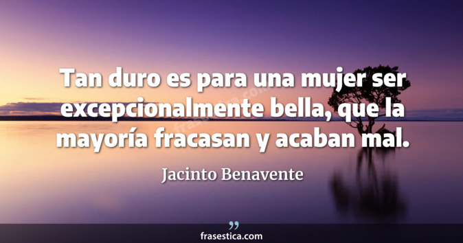 Tan duro es para una mujer ser excepcionalmente bella, que la mayoría fracasan y acaban mal. - Jacinto Benavente