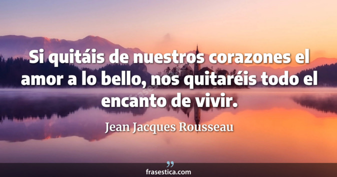 Si quitáis de nuestros corazones el amor a lo bello, nos quitaréis todo el encanto de vivir. - Jean Jacques Rousseau