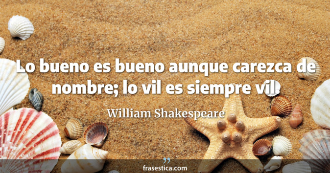 Lo bueno es bueno aunque carezca de nombre; lo vil es siempre vil. - William Shakespeare