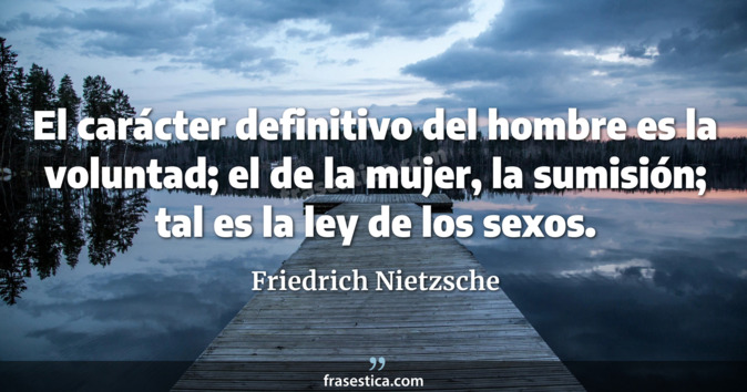 El carácter definitivo del hombre es la voluntad; el de la mujer, la sumisión; tal es la ley de los sexos. - Friedrich Nietzsche