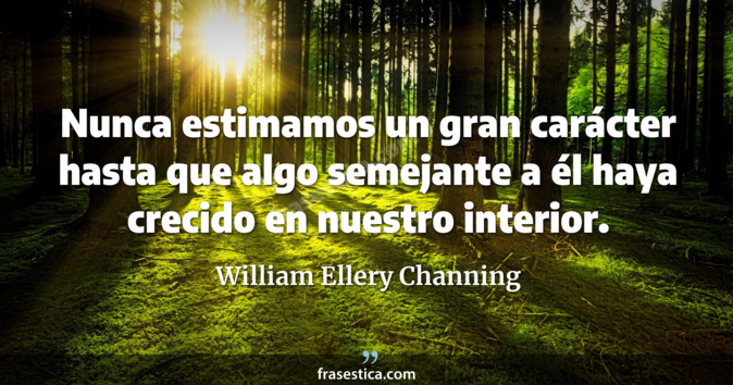 Nunca estimamos un gran carácter hasta que algo semejante a él haya crecido en nuestro interior. - William Ellery Channing