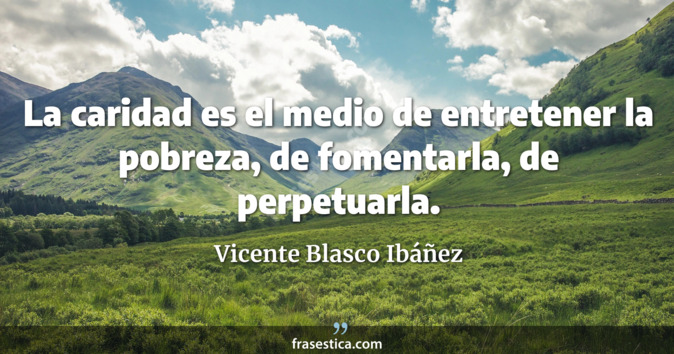 La caridad es el medio de entretener la pobreza, de fomentarla, de perpetuarla. - Vicente Blasco Ibáñez