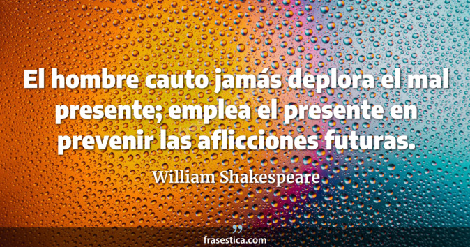 El hombre cauto jamás deplora el mal presente; emplea el presente en prevenir las aflicciones futuras. - William Shakespeare