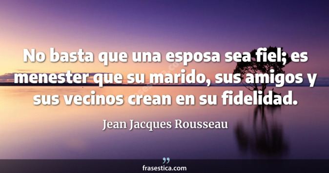 No basta que una esposa sea fiel; es menester que su marido, sus amigos y sus vecinos crean en su fidelidad. - Jean Jacques Rousseau
