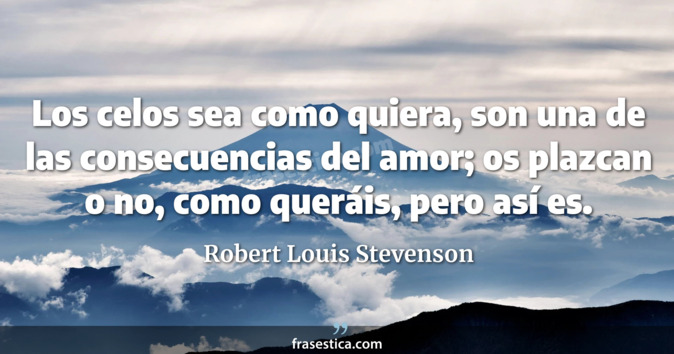 Los celos sea como quiera, son una de las consecuencias del amor; os plazcan o no, como queráis, pero así es. - Robert Louis Stevenson
