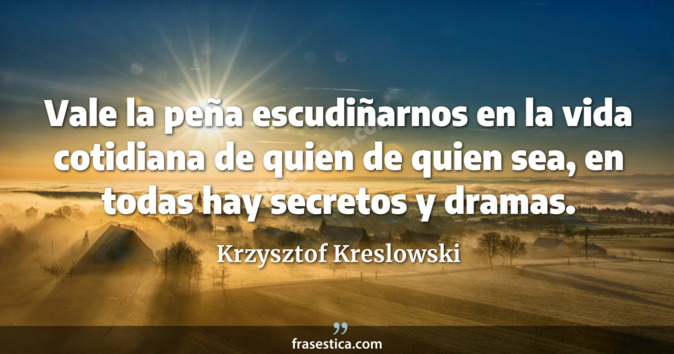 Vale la peña escudiñarnos en la vida cotidiana de quien de quien sea, en todas hay secretos y dramas. - Krzysztof Kreslowski