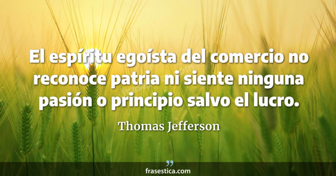 El espíritu egoísta del comercio no reconoce patria ni siente ninguna pasión o principio salvo el lucro. - Thomas Jefferson