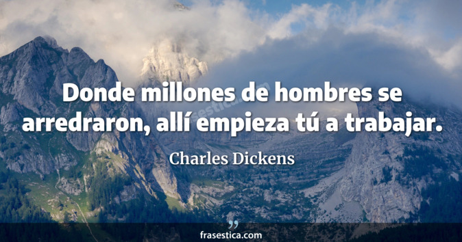 Donde millones de hombres se arredraron, allí empieza tú a trabajar. - Charles Dickens