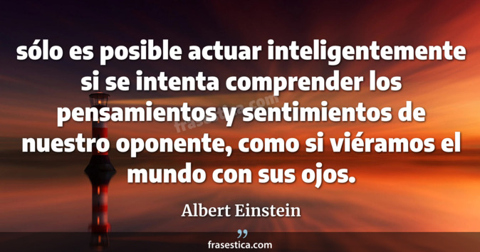 sólo es posible actuar inteligentemente si se intenta comprender los pensamientos y sentimientos de nuestro oponente, como si viéramos el mundo con sus ojos. - Albert Einstein