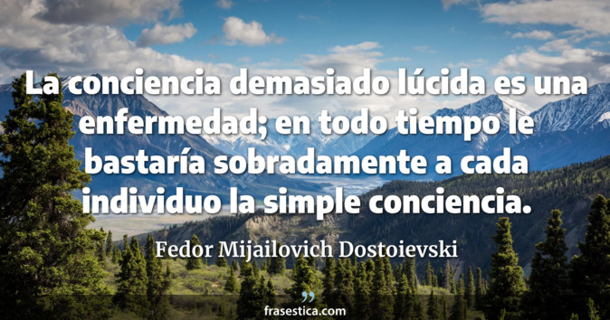 La conciencia demasiado lúcida es una enfermedad; en todo tiempo le bastaría sobradamente a cada individuo la simple conciencia. - Fedor Mijailovich Dostoievski