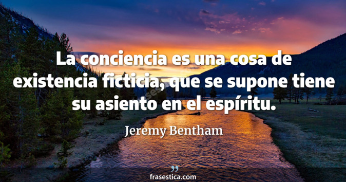 La conciencia es una cosa de existencia ficticia, que se supone tiene su asiento en el espíritu. - Jeremy Bentham