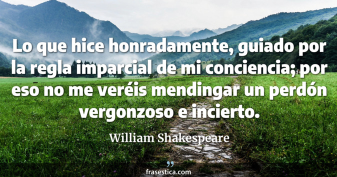 Lo que hice honradamente, guiado por la regla imparcial de mi conciencia; por eso no me veréis mendingar un perdón vergonzoso e incierto. - William Shakespeare