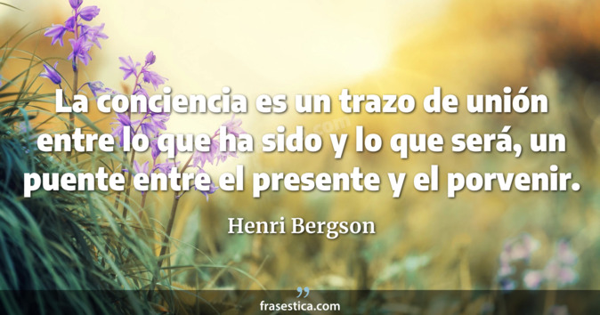 La conciencia es un trazo de unión entre lo que ha sido y lo que será, un puente entre el presente y el porvenir. - Henri Bergson