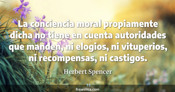 La conciencia moral propiamente dicha no tiene en cuenta autoridades que manden, ni elogios, ni vituperios, ni recompensas, ni castigos. - Herbert Spencer
