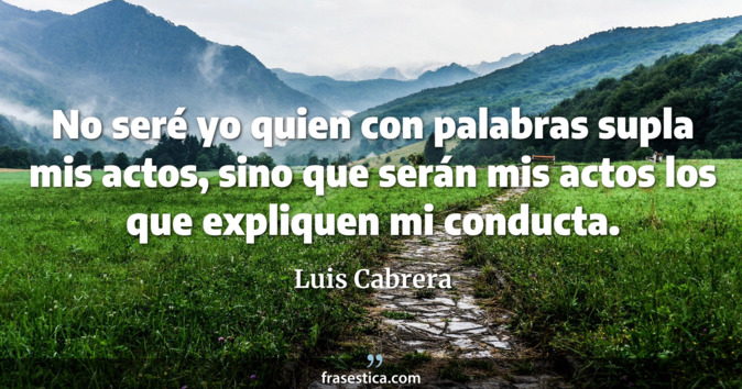 No seré yo quien con palabras supla mis actos, sino que serán mis actos los que expliquen mi conducta. - Luis Cabrera
