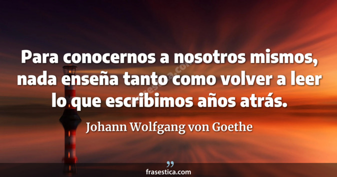 Para conocernos a nosotros mismos, nada enseña tanto como volver a leer lo que escribimos años atrás. - Johann Wolfgang von Goethe