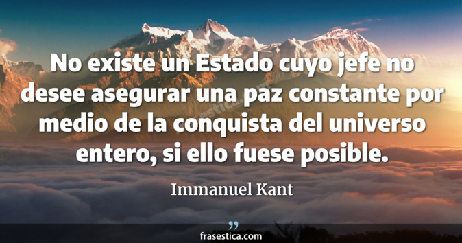 No existe un Estado cuyo jefe no desee asegurar una paz constante por medio de la conquista del universo entero, si ello fuese posible. - Immanuel Kant