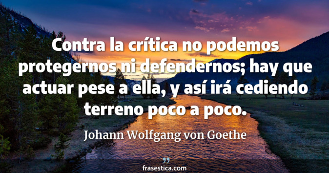 Contra la crítica no podemos protegernos ni defendernos; hay que actuar pese a ella, y así irá cediendo terreno poco a poco. - Johann Wolfgang von Goethe