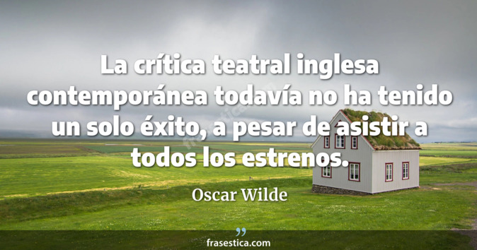 La crítica teatral inglesa contemporánea todavía no ha tenido un solo éxito, a pesar de asistir a todos los estrenos. - Oscar Wilde