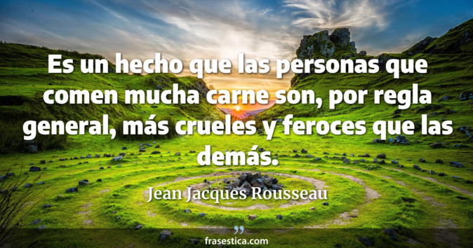 Es un hecho que las personas que comen mucha carne son, por regla general, más crueles y feroces que las demás. - Jean Jacques Rousseau