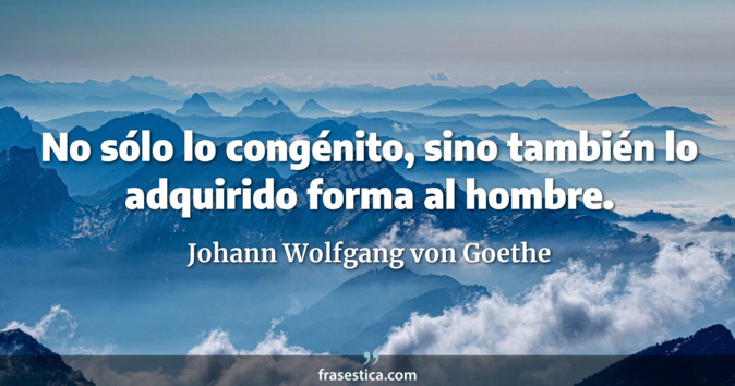 No sólo lo congénito, sino también lo adquirido forma al hombre. - Johann Wolfgang von Goethe