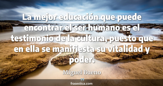 La mejor educación que puede encontrar el ser humano es el testimonio de la cultura, puesto que en ella se manifiesta su vitalidad y poder. - Miguel Bueno