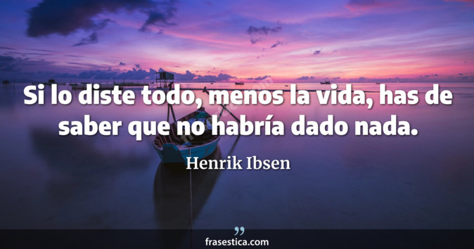 Si lo diste todo, menos la vida, has de saber que no habría dado nada. - Henrik Ibsen