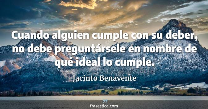 Cuando alguien cumple con su deber, no debe preguntársele en nombre de qué ideal lo cumple. - Jacinto Benavente