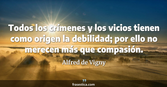 Todos los crímenes y los vicios tienen como origen la debilidad; por ello no merecen más que compasión. - Alfred de Vigny