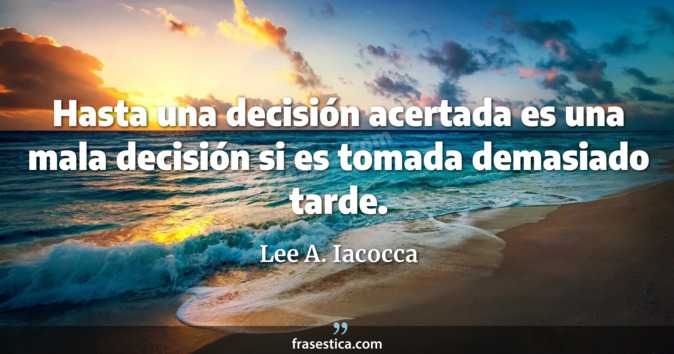 Hasta una decisión acertada es una mala decisión si es tomada demasiado tarde. - Lee A. Iacocca